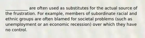 ___________ are often used as substitutes for the actual source of the frustration. For example, members of subordinate racial and ethnic groups are often blamed for societal problems (such as unemployment or an economic recession) over which they have no control.