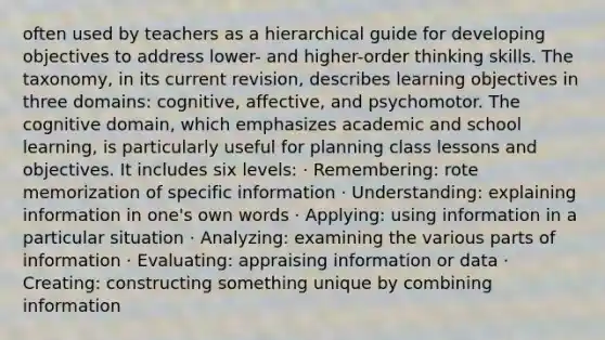 often used by teachers as a hierarchical guide for developing objectives to address lower- and higher-order thinking skills. The taxonomy, in its current revision, describes learning objectives in three domains: cognitive, affective, and psychomotor. The cognitive domain, which emphasizes academic and school learning, is particularly useful for planning class lessons and objectives. It includes six levels: · Remembering: rote memorization of specific information · Understanding: explaining information in one's own words · Applying: using information in a particular situation · Analyzing: examining the various parts of information · Evaluating: appraising information or data · Creating: constructing something unique by combining information