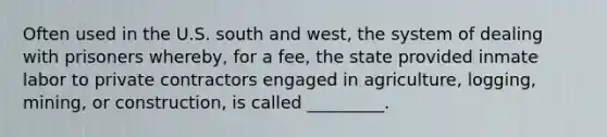 Often used in the U.S. south and west, the system of dealing with prisoners whereby, for a fee, the state provided inmate labor to private contractors engaged in agriculture, logging, mining, or construction, is called _________.