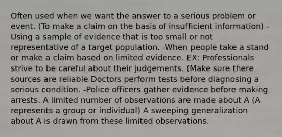 Often used when we want the answer to a serious problem or event. (To make a claim on the basis of insufficient information) -Using a sample of evidence that is too small or not representative of a target population. -When people take a stand or make a claim based on limited evidence. EX: Professionals strive to be careful about their judgements. (Make sure there sources are reliable Doctors perform tests before diagnosing a serious condition. -Police officers gather evidence before making arrests. A limited number of observations are made about A (A represents a group or individual) A sweeping generalization about A is drawn from these limited observations.