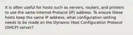 It is often useful for hosts such as servers, routers, and printers to use the same Internet Protocol (IP) address. To ensure these hosts keep the same IP address, what configuration setting needs to be made on the Dynamic Host Configuration Protocol (DHCP) server?