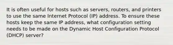 It is often useful for hosts such as servers, routers, and printers to use the same Internet Protocol (IP) address. To ensure these hosts keep the same IP address, what configuration setting needs to be made on the Dynamic Host Configuration Protocol (DHCP) server?