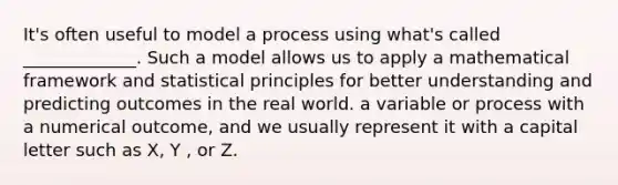 It's often useful to model a process using what's called _____________. Such a model allows us to apply a mathematical framework and statistical principles for better understanding and predicting outcomes in the real world. a variable or process with a numerical outcome, and we usually represent it with a capital letter such as X, Y , or Z.