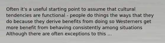 Often it's a useful starting point to assume that cultural tendencies are functional - people do things the ways that they do because they derive benefits from doing so Westerners get more benefit from behaving consistently among situations Although there are often exceptions to this ...