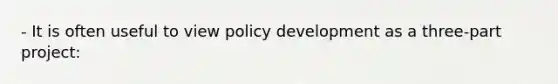 - It is often useful to view policy development as a three-part project: