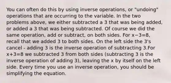 You can often do this by using inverse operations, or "undoing" operations that are occurring to the variable. In the two problems above, we either subtracted a 3 that was being added, or added a 3 that was being subtracted. Of course we did the same operation, add or subtract, on both sides. For x−3=8, recall that we added 3 to both sides. On the left side the 3's cancel - adding 3 is the inverse operation of subtracting 3.For x+3=8 we subtracted 3 from both sides (subtracting 3 is the inverse operation of adding 3), leaving the x by itself on the left side. Every time you use an inverse operation, you should be simplifying the equation.