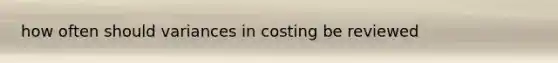 how often should variances in costing be reviewed