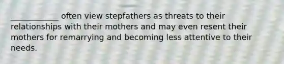 ____________ often view stepfathers as threats to their relationships with their mothers and may even resent their mothers for remarrying and becoming less attentive to their needs.