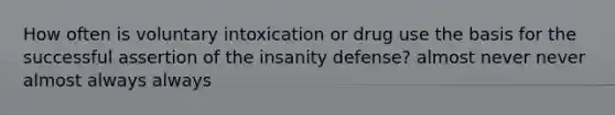 How often is voluntary intoxication or drug use the basis for the successful assertion of the insanity defense? almost never never almost always always