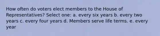 How often do voters elect members to the House of Representatives? Select one: a. every six years b. every two years c. every four years d. Members serve life terms. e. every year