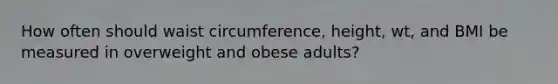 How often should waist circumference, height, wt, and BMI be measured in overweight and obese adults?