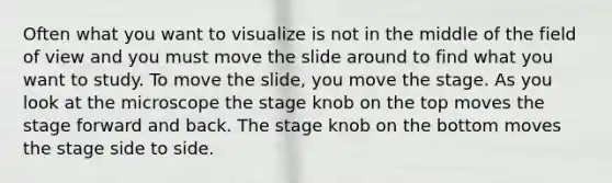 Often what you want to visualize is not in the middle of the field of view and you must move the slide around to find what you want to study. To move the slide, you move the stage. As you look at the microscope the stage knob on the top moves the stage forward and back. The stage knob on the bottom moves the stage side to side.