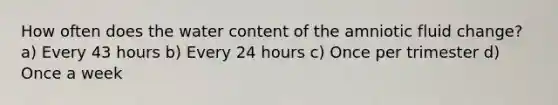 How often does the water content of the amniotic fluid change? a) Every 43 hours b) Every 24 hours c) Once per trimester d) Once a week