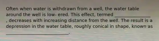 Often when water is withdrawn from a well, the water table around the well is low- ered. This effect, termed ________________ , decreases with increasing distance from the well. The result is a depression in the water table, roughly conical in shape, known as ____________________________.