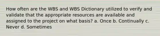 How often are the WBS and WBS Dictionary utilized to verify and validate that the appropriate resources are available and assigned to the project on what basis? a. Once b. Continually c. Never d. Sometimes