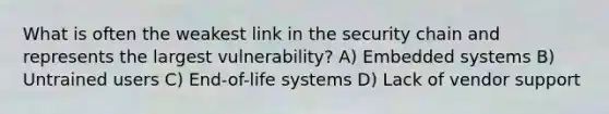 What is often the weakest link in the security chain and represents the largest vulnerability? A) Embedded systems B) Untrained users C) End-of-life systems D) Lack of vendor support