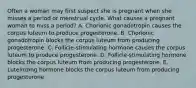 Often a woman may first suspect she is pregnant when she misses a period or menstrual cycle. What causes a pregnant woman to miss a period? A. Chorionic gonadotropin causes the corpus luteum to produce progesterone. B. Chorionic gonadotropin blocks the corpus luteum from producing progesterone. C. Follicle-stimulating hormone causes the corpus luteum to produce progesterone. D. Follicle-stimulating hormone blocks the corpus luteum from producing progesterone. E. Luteinizing hormone blocks the corpus luteum from producing progesterone.