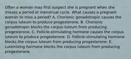 Often a woman may first suspect she is pregnant when she misses a period or menstrual cycle. What causes a pregnant woman to miss a period? A. Chorionic gonadotropin causes the corpus luteum to produce progesterone. B. Chorionic gonadotropin blocks the corpus luteum from producing progesterone. C. Follicle-stimulating hormone causes the corpus luteum to produce progesterone. D. Follicle-stimulating hormone blocks the corpus luteum from producing progesterone. E. Luteinizing hormone blocks the corpus luteum from producing progesterone.