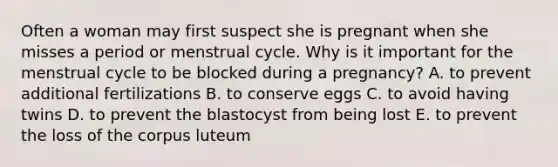 Often a woman may first suspect she is pregnant when she misses a period or menstrual cycle. Why is it important for the menstrual cycle to be blocked during a pregnancy? A. to prevent additional fertilizations B. to conserve eggs C. to avoid having twins D. to prevent the blastocyst from being lost E. to prevent the loss of the corpus luteum