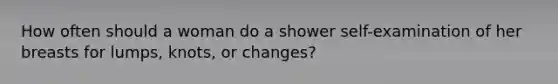 How often should a woman do a shower self-examination of her breasts for lumps, knots, or changes?