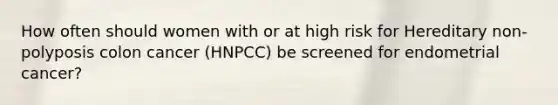 How often should women with or at high risk for Hereditary non-polyposis colon cancer (HNPCC) be screened for endometrial cancer?