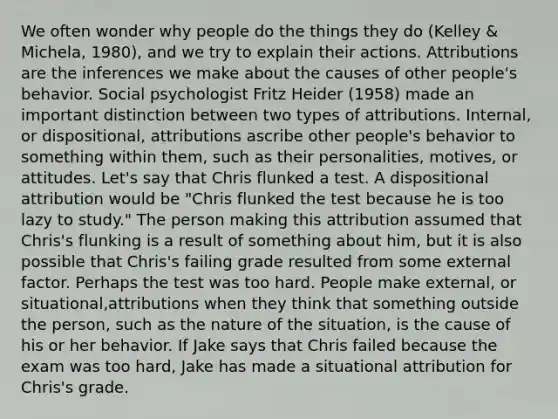 We often wonder why people do the things they do (Kelley & Michela, 1980), and we try to explain their actions. Attributions are the inferences we make about the causes of other people's behavior. Social psychologist Fritz Heider (1958) made an important distinction between two types of attributions. Internal, or dispositional, attributions ascribe other people's behavior to something within them, such as their personalities, motives, or attitudes. Let's say that Chris flunked a test. A dispositional attribution would be "Chris flunked the test because he is too lazy to study." The person making this attribution assumed that Chris's flunking is a result of something about him, but it is also possible that Chris's failing grade resulted from some external factor. Perhaps the test was too hard. People make external, or situational,attributions when they think that something outside the person, such as the nature of the situation, is the cause of his or her behavior. If Jake says that Chris failed because the exam was too hard, Jake has made a situational attribution for Chris's grade.