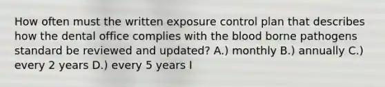 How often must the written exposure control plan that describes how the dental office complies with <a href='https://www.questionai.com/knowledge/k7oXMfj7lk-the-blood' class='anchor-knowledge'>the blood</a> borne pathogens standard be reviewed and updated? A.) monthly B.) annually C.) every 2 years D.) every 5 years I