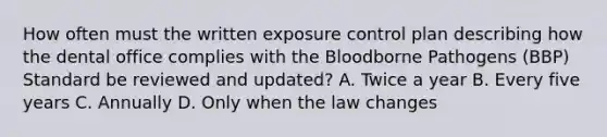 How often must the written exposure control plan describing how the dental office complies with the Bloodborne Pathogens (BBP) Standard be reviewed and updated? A. Twice a year B. Every five years C. Annually D. Only when the law changes