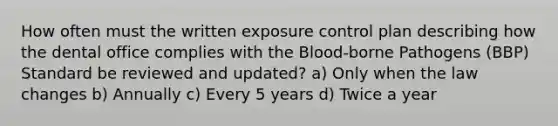 How often must the written exposure control plan describing how the dental office complies with the Blood-borne Pathogens (BBP) Standard be reviewed and updated? a) Only when the law changes b) Annually c) Every 5 years d) Twice a year