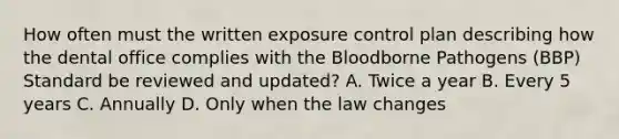 How often must the written exposure control plan describing how the dental office complies with the Bloodborne Pathogens (BBP) Standard be reviewed and updated? A. Twice a year B. Every 5 years C. Annually D. Only when the law changes