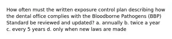 How often must the written exposure control plan describing how the dental office complies with the Bloodborne Pathogens (BBP) Standard be reviewed and updated? a. annually b. twice a year c. every 5 years d. only when new laws are made