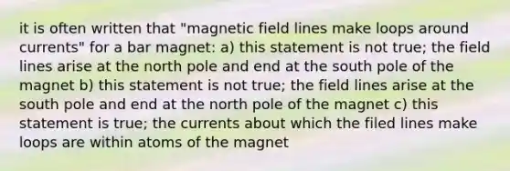 it is often written that "magnetic field lines make loops around currents" for a bar magnet: a) this statement is not true; the field lines arise at the north pole and end at the south pole of the magnet b) this statement is not true; the field lines arise at the south pole and end at the north pole of the magnet c) this statement is true; the currents about which the filed lines make loops are within atoms of the magnet