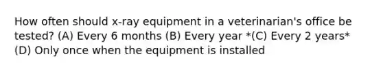 How often should x-ray equipment in a veterinarian's office be tested? (A) Every 6 months (B) Every year *(C) Every 2 years* (D) Only once when the equipment is installed