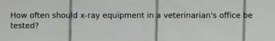 How often should x-ray equipment in a veterinarian's office be tested?