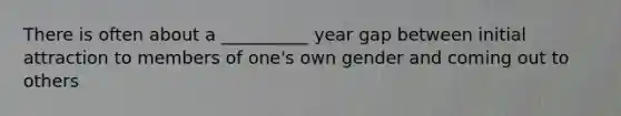 There is often about a __________ year gap between initial attraction to members of one's own gender and coming out to others