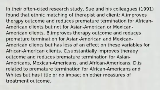 In their often-cited research study, Sue and his colleagues (1991) found that ethnic matching of therapist and client: A.improves therapy outcome and reduces premature termination for African-American clients but not for Asian-American or Mexican-American clients. B.improves therapy outcome and reduces premature termination for Asian-American and Mexican-American clients but has less of an effect on these variables for African-American clients. C.substantially improves therapy outcome and reduces premature termination for Asian-Americans, Mexican-Americans, and African-Americans. D.is related to premature termination for African-Americans and Whites but has little or no impact on other measures of treatment outcome.