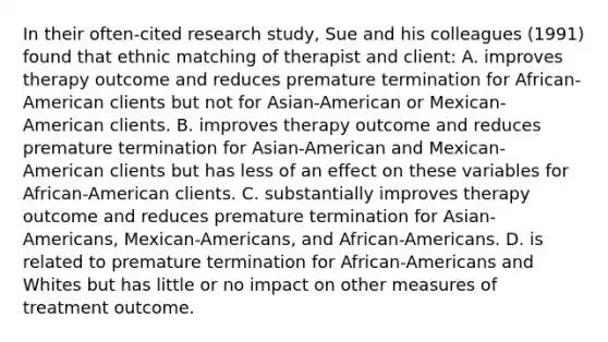 In their often-cited research study, Sue and his colleagues (1991) found that ethnic matching of therapist and client: A. improves therapy outcome and reduces premature termination for African-American clients but not for Asian-American or Mexican-American clients. B. improves therapy outcome and reduces premature termination for Asian-American and Mexican-American clients but has less of an effect on these variables for African-American clients. C. substantially improves therapy outcome and reduces premature termination for Asian-Americans, Mexican-Americans, and African-Americans. D. is related to premature termination for African-Americans and Whites but has little or no impact on other measures of treatment outcome.