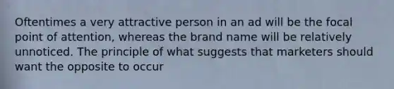 Oftentimes a very attractive person in an ad will be the focal point of attention, whereas the brand name will be relatively unnoticed. The principle of what suggests that marketers should want the opposite to occur