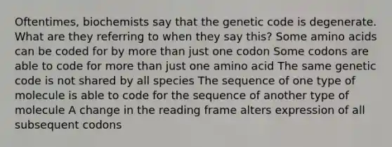 Oftentimes, biochemists say that the genetic code is degenerate. What are they referring to when they say this? Some <a href='https://www.questionai.com/knowledge/k9gb720LCl-amino-acids' class='anchor-knowledge'>amino acids</a> can be coded for by <a href='https://www.questionai.com/knowledge/keWHlEPx42-more-than' class='anchor-knowledge'>more than</a> just one codon Some codons are able to code for more than just one amino acid The same genetic code is not shared by all species The sequence of one type of molecule is able to code for the sequence of another type of molecule A change in the reading frame alters expression of all subsequent codons