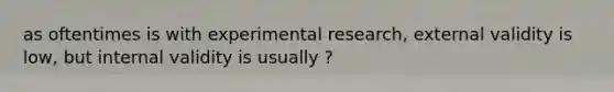 as oftentimes is with experimental research, external validity is low, but internal validity is usually ?