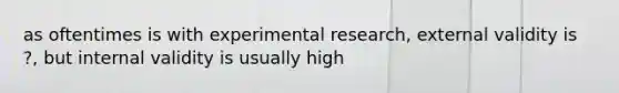 as oftentimes is with experimental research, external validity is ?, but internal validity is usually high