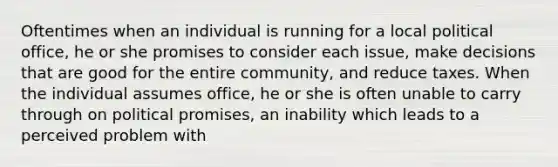 Oftentimes when an individual is running for a local political office, he or she promises to consider each issue, make decisions that are good for the entire community, and reduce taxes. When the individual assumes office, he or she is often unable to carry through on political promises, an inability which leads to a perceived problem with