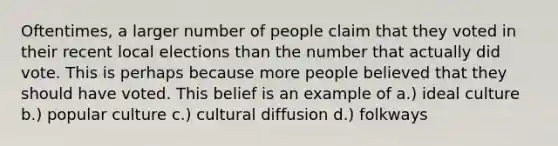 Oftentimes, a larger number of people claim that they voted in their recent local elections than the number that actually did vote. This is perhaps because more people believed that they should have voted. This belief is an example of a.) ideal culture b.) popular culture c.) cultural diffusion d.) folkways