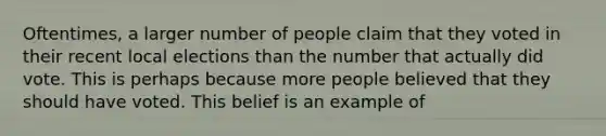 Oftentimes, a larger number of people claim that they voted in their recent local elections than the number that actually did vote. This is perhaps because more people believed that they should have voted. This belief is an example of