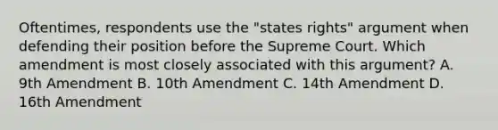 Oftentimes, respondents use the "states rights" argument when defending their position before the Supreme Court. Which amendment is most closely associated with this argument? A. 9th Amendment B. 10th Amendment C. 14th Amendment D. 16th Amendment