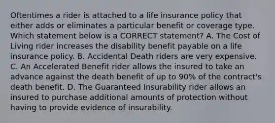 Oftentimes a rider is attached to a life insurance policy that either adds or eliminates a particular benefit or coverage type. Which statement below is a CORRECT statement? A. The Cost of Living rider increases the disability benefit payable on a life insurance policy. B. Accidental Death riders are very expensive. C. An Accelerated Benefit rider allows the insured to take an advance against the death benefit of up to 90% of the contract's death benefit. D. The Guaranteed Insurability rider allows an insured to purchase additional amounts of protection without having to provide evidence of insurability.