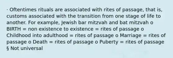 · Oftentimes rituals are associated with rites of passage, that is, customs associated with the transition from one stage of life to another. For example, Jewish bar mitzvah and bat mitzvah o BIRTH = non existence to existence = rites of passage o Childhood into adulthood = rites of passage o Marriage = rites of passage o Death = rites of passage o Puberty = rites of passage § Not universal