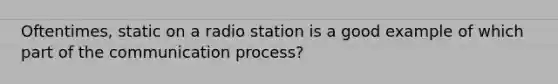 Oftentimes, static on a radio station is a good example of which part of the communication​ process?