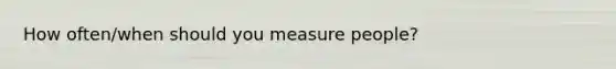 How often/when should you measure people?