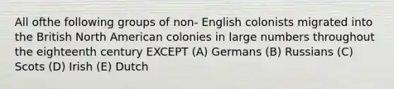 All ofthe following groups of non- English colonists migrated into the British North American colonies in large numbers throughout the eighteenth century EXCEPT (A) Germans (B) Russians (C) Scots (D) Irish (E) Dutch